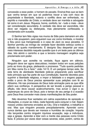 A p o s t i l a – O Ô m e g a e o A l f a | 42

concessão a esse poder, o homem do pecado. Ensinai-lhes que se bem
que venha tempo em que só podemos travar a luta com risco de
propriedade e liberdade, todavia o conflito deve ser enfrentado, no
espírito e mansidão de Cristo; a verdade deve ser mantida e advogada
tal como é em Jesus. Riqueza, honra, conforto, lar - tudo o mais - deve
ser consideração secundária. A verdade não deve ser escondida, não
deve ser negada ou disfarçada, mas plenamente confessada, e
proclamada com ousadia.
    O Senhor tem fiéis vigias nos muros de Sião para clamarem em alta
voz e não pouparem, para erguerem sua voz como trombeta, e mostrar
a Seu povo sua transgressão e à casa de Jacó os seus pecados. O
Senhor permitiu ao inimigo da verdade fazer decidido esforço contra o
sábado do quarto mandamento. É desígnio Seu despertar por esse
meio interesse decidido naquela questão que é um teste para os últimos
dias. Isto abrirá o caminho a que a terceira mensagem angélica seja
proclamada com poder.
     Ninguém que acredite na verdade, fique agora em silêncio.
Ninguém deve ser agora descuidoso; insistam todos em suas petições
junto ao trono da graça, pleiteando a promessa: "Tudo quanto pedirdes
em Meu nome Eu o farei." João 14:13. É um perigoso tempo este. Se
esta terra de alardeada liberdade está-se preparando para sacrificar
todo princípio que faz parte de sua Constituição, fazendo decretos para
suprimir a liberdade religiosa, e impor a falsidade e o engano papais,
então o povo de Deus precisa apresentar suas petições com fé ao
Altíssimo. Há nas promessas de Deus toda animação para os que nEle
põem sua confiança. A perspectiva de ser levado a perigo pessoal e
aflição, não deve causar acabrunhamento, mas avivar o vigor e as
esperanças do povo de Deus; pois o tempo de seu perigo é a ocasião
para Deus lhes conceder mais claras manifestações de Seu poder.
     Não devemos ficar sentados em calma expectativa de opressão e
tribulações, e cruzar as mãos, nada fazendo para conjurar o mal. Sejam
nossos unidos clamores enviados ao Céu. Orai e trabalhai, e trabalhai e
orai. Mas que ninguém proceda precipitadamente. Aprendei como
nunca dantes que deveis ser mansos e humildes de coração. Importa
não lançardes contra ninguém injuriosa acusação, seja a indivíduos,
seja a igrejas. Aprendei a lidar com a mente das pessoas como Cristo
fazia. É preciso por vezes dizer coisas severas; estai, porém, certos de
 