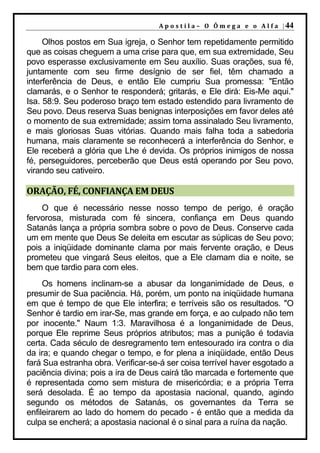 A p o s t i l a – O Ô m e g a e o A l f a | 44

     Olhos postos em Sua igreja, o Senhor tem repetidamente permitido
que as coisas cheguem a uma crise para que, em sua extremidade, Seu
povo esperasse exclusivamente em Seu auxílio. Suas orações, sua fé,
juntamente com seu firme desígnio de ser fiel, têm chamado a
interferência de Deus, e então Ele cumpriu Sua promessa: "Então
clamarás, e o Senhor te responderá; gritarás, e Ele dirá: Eis-Me aqui."
Isa. 58:9. Seu poderoso braço tem estado estendido para livramento de
Seu povo. Deus reserva Suas benignas interposições em favor deles até
o momento de sua extremidade; assim torna assinalado Seu livramento,
e mais gloriosas Suas vitórias. Quando mais falha toda a sabedoria
humana, mais claramente se reconhecerá a interferência do Senhor, e
Ele receberá a glória que Lhe é devida. Os próprios inimigos de nossa
fé, perseguidores, perceberão que Deus está operando por Seu povo,
virando seu cativeiro.

ORAÇÃO, FÉ, CONFIANÇA EM DEUS
    O que é necessário nesse nosso tempo de perigo, é oração
fervorosa, misturada com fé sincera, confiança em Deus quando
Satanás lança a própria sombra sobre o povo de Deus. Conserve cada
um em mente que Deus Se deleita em escutar as súplicas de Seu povo;
pois a iniqüidade dominante clama por mais fervente oração, e Deus
prometeu que vingará Seus eleitos, que a Ele clamam dia e noite, se
bem que tardio para com eles.
     Os homens inclinam-se a abusar da longanimidade de Deus, e
presumir de Sua paciência. Há, porém, um ponto na iniqüidade humana
em que é tempo de que Ele interfira; e terríveis são os resultados. "O
Senhor é tardio em irar-Se, mas grande em força, e ao culpado não tem
por inocente." Naum 1:3. Maravilhosa é a longanimidade de Deus,
porque Ele reprime Seus próprios atributos; mas a punição é todavia
certa. Cada século de desregramento tem entesourado ira contra o dia
da ira; e quando chegar o tempo, e for plena a iniqüidade, então Deus
fará Sua estranha obra. Verificar-se-á ser coisa terrível haver esgotado a
paciência divina; pois a ira de Deus cairá tão marcada e fortemente que
é representada como sem mistura de misericórdia; e a própria Terra
será desolada. É ao tempo da apostasia nacional, quando, agindo
segundo os métodos de Satanás, os governantes da Terra se
enfileirarem ao lado do homem do pecado - é então que a medida da
culpa se encherá; a apostasia nacional é o sinal para a ruína da nação.
 