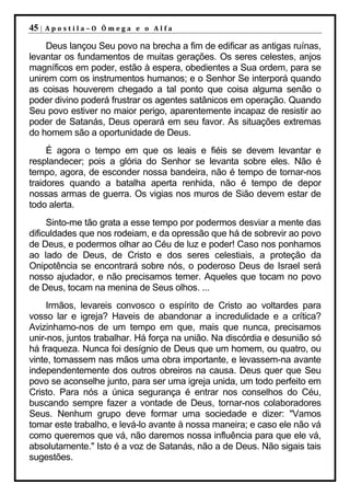 45 |   Apostila–O Ômega e o Alfa

    Deus lançou Seu povo na brecha a fim de edificar as antigas ruínas,
levantar os fundamentos de muitas gerações. Os seres celestes, anjos
magníficos em poder, estão à espera, obedientes a Sua ordem, para se
unirem com os instrumentos humanos; e o Senhor Se interporá quando
as coisas houverem chegado a tal ponto que coisa alguma senão o
poder divino poderá frustrar os agentes satânicos em operação. Quando
Seu povo estiver no maior perigo, aparentemente incapaz de resistir ao
poder de Satanás, Deus operará em seu favor. As situações extremas
do homem são a oportunidade de Deus.
     É agora o tempo em que os leais e fiéis se devem levantar e
resplandecer; pois a glória do Senhor se levanta sobre eles. Não é
tempo, agora, de esconder nossa bandeira, não é tempo de tornar-nos
traidores quando a batalha aperta renhida, não é tempo de depor
nossas armas de guerra. Os vigias nos muros de Sião devem estar de
todo alerta.
     Sinto-me tão grata a esse tempo por podermos desviar a mente das
dificuldades que nos rodeiam, e da opressão que há de sobrevir ao povo
de Deus, e podermos olhar ao Céu de luz e poder! Caso nos ponhamos
ao lado de Deus, de Cristo e dos seres celestiais, a proteção da
Onipotência se encontrará sobre nós, o poderoso Deus de Israel será
nosso ajudador, e não precisamos temer. Aqueles que tocam no povo
de Deus, tocam na menina de Seus olhos. ...
     Irmãos, levareis convosco o espírito de Cristo ao voltardes para
vosso lar e igreja? Haveis de abandonar a incredulidade e a crítica?
Avizinhamo-nos de um tempo em que, mais que nunca, precisamos
unir-nos, juntos trabalhar. Há força na união. Na discórdia e desunião só
há fraqueza. Nunca foi desígnio de Deus que um homem, ou quatro, ou
vinte, tomassem nas mãos uma obra importante, e levassem-na avante
independentemente dos outros obreiros na causa. Deus quer que Seu
povo se aconselhe junto, para ser uma igreja unida, um todo perfeito em
Cristo. Para nós a única segurança é entrar nos conselhos do Céu,
buscando sempre fazer a vontade de Deus, tornar-nos colaboradores
Seus. Nenhum grupo deve formar uma sociedade e dizer: "Vamos
tomar este trabalho, e levá-lo avante à nossa maneira; e caso ele não vá
como queremos que vá, não daremos nossa influência para que ele vá,
absolutamente." Isto é a voz de Satanás, não a de Deus. Não sigais tais
sugestões.
 
