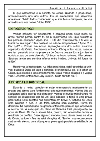 A p o s t i l a – O Ô m e g a e o A l f a | 46

    O que carecemos é o espírito de Jesus. Quando o possuímos,
amar-nos-emos uns aos outros. Eis as credenciais que devemos
apresentar: "Nisto todos conhecerão que sois Meus discípulos, se vos
amardes uns aos outros." João 13:35. ...

UNI-VOS! UNI-VOS!
     Vamos procurar ter diariamente o coração unido pelos laços do
amor. "Tenho porém, contra ti", diz a Testemunha Fiel, "que deixaste a
tua primeira caridade." Apoc. 2:4. E Ele diz: "Brevemente a ti virei, e
tirarei do seu lugar o teu castiçal, se não te arrependeres." Apoc. 2:5.
Por quê? - Porque em nossa separação uns dos outros estamos
separados de Cristo. Precisamos unir-nos. Oh! quantas vezes, quando
me tem parecido estar na presença de Deus e dos santos anjos, tenho
ouvido a voz do anjo dizendo: "Uni-vos, uni-vos, uni-vos. Não deixeis
Satanás lançar sua sombra infernal entre irmãos. Uni-vos; há força na
união."
    Repito-vos a mensagem. Ao irdes para casa, estai decididos a unir-
vos; buscai a Deus de todo o coração, e encontrá-Lo-eis, e o amor de
Cristo, que excede a todo entendimento, virá a vosso coração e a vossa
vida. General Conference Daily Bulletin, 13 de abril de 1891.

A CRISE DA LEI DOMINICAL
    Durante a noite, parecia-me estar enumerando mentalmente as
provas que temos para fundamentar a fé que mantemos. Vemos que os
sedutores estão indo de mal para pior. Vemos o mundo trabalhando no
sentido de estabelecer por lei um falso sábado, e torná-lo uma prova
para todos. Esta questão nos enfrentará em breve. O sábado de Deus
será calcado a pés, e um falso sábado será exaltado. Numa lei
dominical há possibilidade de grande sofrimento para os que observam
o sétimo dia. A execução do plano de Satanás trará perseguição ao
povo de Deus. Os Seus servos fiéis, porém, não necessitam temer o
resultado do conflito. Caso sigam o modelo posto diante deles na vida
de Cristo, se forem fiéis às reivindicações do Senhor, sua recompensa
será a vida eterna, uma vida que se prolongará paralela à existência de
Deus.
 