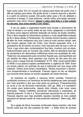 A p o s t il a – O Ôm e g a e o A l f a |6

fazer outra coisa. Em um mundo de cabeça para baixo ele podia virar o
alfa de cabeça para baixo. Ele podia tomar o mesmo assunto e abordá-
lo a partir do extremo oposto. Ele podia saltar para o fim do alfabeto e
encontrar o ômega. E suas palavras, caindo sobre uma igreja cansada,
poderiam soar como música: relaxe! a obra está feita e o tem estado
há séculos. Sua única tarefa é crer nisso”.
     E de um golpe o enganador-mestre teria levado o Adventismo de
volta no tempo a um ponto antes de seu inicio, apagando o movimento
de Deus como alguma estranha distorção de tempo de ficção cientifica.
Pois o dom singular do Adventismo produziu a mais esplêndida exibição
de fé e obras desde o Pentecostes. Os crentes haviam levado a palavra
fé além do mais vertiginoso pico que Lutero já mais sonhou atingir; eles
não haviam apenas crido em Cristo, mas haviam esperado vê-lo, e a
perspectiva de tal evento se tornou mais real para eles do que a vida na
Terra. Logo criam eles, contemplariam Sua face, viveriam com os anjos,
testemunhariam para os mundos não caídos. Não se abordaria este tipo
de perspectiva em descuidosa indiferença sobre sua qualidade de vida.
“Estamos nos preparando para encontrar Aquele que, acompanhado por
um séqüito de anjos, deve aparecer nas nuvens do céu para dar aos
fiéis e justo o toque final da imortalidade” (II TS. 355), havia escrito Ellen
G White e sua palavra captam perfeitamente a urgência de 1844. Eram
um tempo solene, um exemplo do que é realmente crer que Jesus está
voltando. Velhos erros foram consertados. “Muitos buscavam o Senhor,
com arrependimento e humilhação. Fixavam agora no céu as afeições
que durante tanto tempo se haviam apegado ás coisas terrenas..
    As barreiras do orgulho e reservas foram varridas. Fizeram-se
confissões sinceras e os membros da família trabalhavam pela salvação
dos mais queridos e dos que mais perto se achavam. Frequentemente
se ouvia a voz de fervorosa intercessão. (GC pp. 368), e o resultado?
Um poder para testemunhar, depois disto imitado, mas raras vezes
alcançado: “Vastas multidões escutavam silenciosas e extasiadas, ás
solenes palavras. O céu e a Terra pareciam aproximar-se um do outro..
Pessoas alguma que haja assistido aquelas reuniões já mais poderá
esquecer-se dessas cenas do mais profundo interesse”. (Idem pag. 368-
369)
    Se a igreja de Deus houvesse continuado dessa maneira, não teria
havido nada que ela não pudesse ter feito – o diabo tinha de arranjar
 