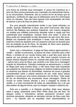 7|   Apostila–O Ômega e o Alfa

uma forma de embotar essa mensagem. E pouco lhe importava se o
povo de Deus errava pensando que a salvação era inteiramente interna,
ou se renunciariam, finalmente, sob as nuvens do fim do tempo que se
ajuntavam, confiando em algo que se disfarçasse como fé e terminasse
como um fracasso. Para ele havia apenas uma necessidade: ele tinha
de desviar o povo de Deus do plano divino.
    Era uma situação notavelmente similar á que Israel enfrentou no
Jordão. Quando obedientes a Deus, eles eram invencíveis. Não havia
nenhum Rei Balaque que pudesse impedi-los, nem mesmo alugando
um profeta que indefeso pronunciou benções sobre a nação que fora
subordinado para amaldiçoar, contudo havia uma saída. O povo de
Deus podia ser conquistado se eles deixassem de agir como Seu povo.
Balaão era impotente para amaldiçoar a Israel, mas ele ainda podia
trazê-los á beira do desastre com um esquema sutil que os levasse para
fora da proteção da lei de Deus. As benções de Deus eram gratuitas,
mas eles poderiam perder o direito a elas.
     Assim com o Adventismo. A igreja de Deus estava agora perante o
Jordão – Jordão na primavera, na época de cheia, correndo para o Mar
Morto, o símbolo de um mundo furioso pelo o qual Seu povo teria de
passar em sua jornada rumo ao lar. Não havia maneira humana de
passar através daquele furioso rio, contudo eles podia fazer a travessia
– salvos sob a arca de Deus, que continha a lei. Esta era a mensagem
singular do Adventismo. Grandes mudanças se aproximavam; o mundo
se dirigia para seus eventos finais, e não havia nada mais importante
que preparar-se. Nenhum grupo religioso na historia moderna jamais fez
os reclamos que fizeram os Adventistas: reclamos de novas e grandes
compreensões sobre a própria estrutura do céu, onde Jesus estava
julgando o mundo por uma norma chamada a lei de Deus. Toda razão
de ser do Adventismo era encontrada nessa mensagem. Diante do
mundo os crente haviam elevado a arca e chegado ás bordas do
Jordão, e a mais inconcebível de todas as calamidades era a de que
eles podiam de alguma forma, aqui na margem, tropeçar e deixá-la cair.
    Esta era a questão, e aí Satanás escolheu dirigir seus ataques
sobre a igreja, justamente como Ellen White disse que ele faria. Os
ataques contra o Adventismo sempre pareceram envolver suas
doutrinas peculiares, atingindo as elevadas normas de Deus para Seu
povo – ou dizendo que os requisitos eram desnecessários ou
 
