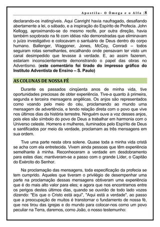 A p o s t il a – O Ôm e g a e o A l f a |8

declarando-os inatingíveis. Aqui Canright havia naufragado, desafiando
abertamente a lei, o sábado, e a inspiração do Espírito de Profecia. John
Kellogg, aproximando-se do mesmo recife, por outra direção, havia
também soçobrado na fé com idéias não demonstradas que eliminavam
o juízo investigativo e colocavam o santuário de Deus dentro do corpo
humano. Ballenger, Waggoner, Jones, McCoy, Conradi – todos
seguiram rotas semelhantes, encalhando onde pensavam ter visto um
canal desimpedido que levasse á verdade. E, ao assim fazerem,
estariam inconscientemente demonstrando o papel das obras no
Adventismo. (este comentário foi tirado do impresso gráfico do
Instituto Adventista de Ensino – S. Paulo)

AS COLUNAS DE NOSSA FÉ
    Durante os passados cinqüenta anos de minha vida, tive
oportunidades preciosas de obter experiência. Tive-a quanto à primeira,
segunda e terceira mensagens angélicas. Os anjos são representados
como voando pelo meio do céu, proclamando ao mundo uma
mensagem de advertência, e tendo relação direta com o povo que vive
nos últimos dias da história terrestre. Ninguém ouve a voz desses anjos,
pois eles são símbolo do povo de Deus a trabalhar em harmonia com o
Universo celeste. Homens e mulheres, iluminados pelo Espírito de Deus
e santificados por meio da verdade, proclamam as três mensagens em
sua ordem.
    Tive uma parte nesta obra solene. Quase toda a minha vida cristã
se acha com ela entretecida. Vivem ainda pessoas que têm experiência
semelhante à minha. Reconheceram a verdade em desdobramento
para estes dias; mantiveram-se a passo com o grande Líder, o Capitão
do Exército do Senhor.
    Na proclamação das mensagens, toda especificação da profecia se
tem cumprido. Aqueles que tiveram o privilégio de desempenhar uma
parte na proclamação dessas mensagens obtiveram uma experiência
que é do mais alto valor para eles; e agora que nos encontramos entre
os perigos destes últimos dias, quando se ouvirão de todo lado vozes
dizendo: "Eis que o Cristo está aqui", "Aqui está a verdade", ao passo
que a preocupação de muitos é transtornar o fundamento de nossa fé,
que nos tirou das igrejas e do mundo para colocar-nos como um povo
peculiar na Terra, daremos, como João, o nosso testemunho:
 