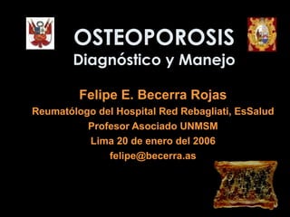 OSTEOPOROSIS Diagnóstico y Manejo Felipe E. Becerra Rojas Reumatólogo del  Hospital Red Rebagliati, EsSalud Profesor Asociado UNMSM Lima  20  de enero del 200 6 felipe @becerra.as 