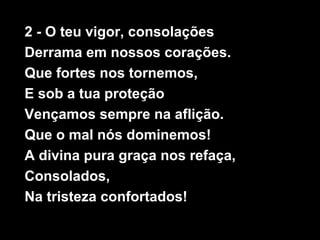 2 - O teu vigor, consolações
Derrama em nossos corações.
Que fortes nos tornemos,
E sob a tua proteção
Vençamos sempre na aflição.
Que o mal nós dominemos!
A divina pura graça nos refaça,
Consolados,
Na tristeza confortados!
 