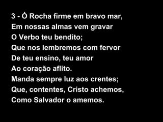 3 - Ó Rocha firme em bravo mar,
Em nossas almas vem gravar
O Verbo teu bendito;
Que nos lembremos com fervor
De teu ensino, teu amor
Ao coração aflito.
Manda sempre luz aos crentes;
Que, contentes, Cristo achemos,
Como Salvador o amemos.
 