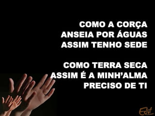 COMO A CORÇA
ANSEIA POR ÁGUAS
ASSIM TENHO SEDE
COMO TERRA SECA
ASSIM É A MINH’ALMA
PRECISO DE TI