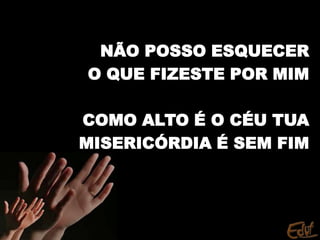 NÃO POSSO ESQUECER
O QUE FIZESTE POR MIM
COMO ALTO É O CÉU TUA
MISERICÓRDIA É SEM FIM