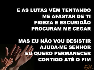 E AS LUTAS VÊM TENTANDO
ME AFASTAR DE TI
FRIEZA E ESCURIDÃO
PROCURAM ME CEGAR
MAS EU NÃO VOU DESISTIR
AJUDA-ME SENHOR
EU QUERO PERMANECER
CONTIGO ATÉ O FIM