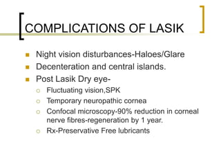 COMPLICATIONS OF LASIK
 Night vision disturbances-Haloes/Glare
 Decenteration and central islands.
 Post Lasik Dry eye-
 Fluctuating vision,SPK
 Temporary neuropathic cornea
 Confocal microscopy-90% reduction in corneal
nerve fibres-regeneration by 1 year.
 Rx-Preservative Free lubricants
 