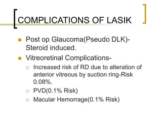 COMPLICATIONS OF LASIK
 Post op Glaucoma(Pseudo DLK)-
Steroid induced.
 Vitreoretinal Complications-
 Increased risk of RD due to alteration of
anterior vitreous by suction ring-Risk
0.08%.
 PVD(0.1% Risk)
 Macular Hemorrage(0.1% Risk)
 