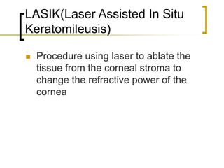 LASIK(Laser Assisted In Situ
Keratomileusis)
 Procedure using laser to ablate the
tissue from the corneal stroma to
change the refractive power of the
cornea
 