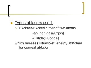  Types of lasers used-
 Excimer-Excited dimer of two atoms
-an inert gas(Argon)
-Halide(Fluoride)
which releases ultraviolet energy at193nm
for corneal ablation
 