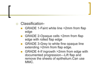  Classification-
 GRADE 1-Faint white line <2mm from flap
edge
 GRADE 2-Opaque cells <2mm from flap
edge with rolled flap edge
 GRADE 3-Grey to white fine opaque line
extending >2mm from flap edge.
 GRADE 4-If ingrowth >2mm from edge with
documented progression—Lift flap and
remove the sheets of epithelium.Can use
MMC.
 