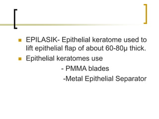  EPILASIK- Epithelial keratome used to
lift epithelial flap of about 60-80µ thick.
 Epithelial keratomes use
- PMMA blades
-Metal Epithelial Separator
 