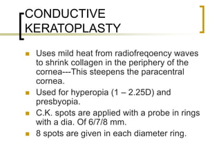 CONDUCTIVE
KERATOPLASTY
 Uses mild heat from radiofreqoency waves
to shrink collagen in the periphery of the
cornea---This steepens the paracentral
cornea.
 Used for hyperopia (1 – 2.25D) and
presbyopia.
 C.K. spots are applied with a probe in rings
with a dia. Of 6/7/8 mm.
 8 spots are given in each diameter ring.
 