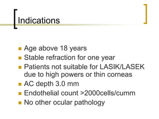 Indications
 Age above 18 years
 Stable refraction for one year
 Patients not suitable for LASIK/LASEK
due to high powers or thin corneas
 AC depth 3.0 mm
 Endothelial count >2000cells/cumm
 No other ocular pathology
 