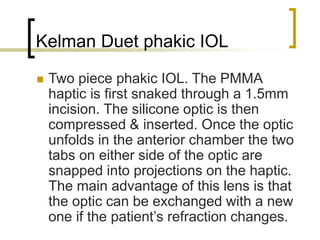 Kelman Duet phakic IOL
 Two piece phakic IOL. The PMMA
haptic is first snaked through a 1.5mm
incision. The silicone optic is then
compressed & inserted. Once the optic
unfolds in the anterior chamber the two
tabs on either side of the optic are
snapped into projections on the haptic.
The main advantage of this lens is that
the optic can be exchanged with a new
one if the patient’s refraction changes.
 