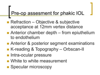 Pre-op assesment for phakic IOL
 Refraction – Objective & subjective
acceptance at 12mm vertex distance
 Anterior chamber depth – from epiuthelium
to endothelium
 Anterior & posterior segment examinations
 K-reading & Topography – Orbscan-II
 Intra-ocular pressure
 White to white measurement
 Specular microscopy
 