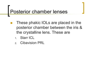 Posterior chamber lenses
 These phakic IOLs are placed in the
posterior chamber between the iris &
the crystalline lens. These are
1. Starr ICL
2. Cibavision PRL
 