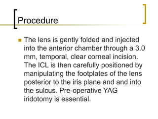 Procedure
 The lens is gently folded and injected
into the anterior chamber through a 3.0
mm, temporal, clear corneal incision.
The ICL is then carefully positioned by
manipulating the footplates of the lens
posterior to the iris plane and and into
the sulcus. Pre-operative YAG
iridotomy is essential.
 