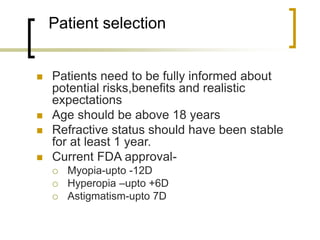 Patient selection
 Patients need to be fully informed about
potential risks,benefits and realistic
expectations
 Age should be above 18 years
 Refractive status should have been stable
for at least 1 year.
 Current FDA approval-
 Myopia-upto -12D
 Hyperopia –upto +6D
 Astigmatism-upto 7D
 