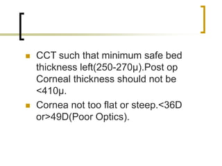  CCT such that minimum safe bed
thickness left(250-270µ).Post op
Corneal thickness should not be
<410µ.
 Cornea not too flat or steep.<36D
or>49D(Poor Optics).
 