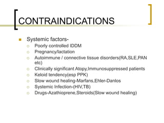 CONTRAINDICATIONS
 Systemic factors-
 Poorly controlled IDDM
 Pregnancy/lactation
 Autoimmune / connective tissue disorders(RA,SLE,PAN
etc)
 Clinically significant Atopy,Immunosuppressed patients
 Keloid tendency(esp PPK)
 Slow wound healing-Marfans,Ehler-Danlos
 Systemic Infection-(HIV,TB)
 Drugs-Azathioprene,Steroids(Slow wound healing)
 