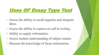 Uses OF Essay Type Test
 Assess the ability to recall organize and integrate
ideas.
 Assess the ability to express on self in writing .
 Ability to supply information .
 Assess student understanding of subject matter.
 Measure the knowledge of focus information.
 