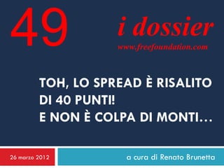 49                  i dossier
                    www.freefoundation.com



         TOH, LO SPREAD È RISALITO
         DI 40 PUNTI!
         E NON È COLPA DI MONTI…

26 marzo 2012         a cura di Renato Brunetta
 