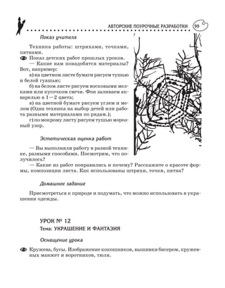 АВТОРСКИЕ ПОУРОЧНЫЕ РАЗРАБОТКИ
○ ○ ○ ○ ○ ○ ○ ○ ○ ○ ○ ○ ○ ○ ○ ○ ○ ○ ○ ○ ○ ○ ○ ○ ○ ○ ○ ○ ○ ○ ○ ○ ○ ○ ○ ○ ○ ○ ○ ○ ○ ○ ○
99
Показ учителя
Техника работы: штрихами, точками,
пятнами.
Показ детских работ прошлых уроков.
— Какие нам понадобятся материалы?
Вот, например:
а) на цветном листе бумаги рисуем тушью
и белой гуашью;
б) на белом листе рисуем восковыми мел
ками или кусочком свечи. Фон заливаем ак
варелью в 1—2 цвета;
в) на цветной бумаге рисуем углем и ме
лом (Одна техника на выбор детей или рабо
та разными материалами по рядам.);
г) по мокрому листу рисуем тушью мороз
ный узор.
Эстетическая оценка работ
— Вы выполняли работу в разной техни
ке, разными способами. Посмотрим, что по
лучилось?
— Какие из работ понравились и почему? Расскажите о красоте фор
мы, композиции листа. Как использованы штрихи, точки, пятна?
Домашнее задание
Присмотреться к природе и подумать, что можно использовать в укра
шении одежды.
УРОК № 12
Тема: УКРАШЕНИЕ И ФАНТАЗИЯ
Оснащение урока
Кружева, бусы. Изображение кокошников, вышивки бисером, кружев
ных манжет и воротников, тюля.
 