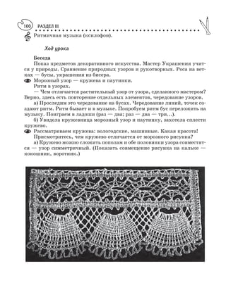 РАЗДЕЛ III
○ ○ ○ ○ ○ ○ ○ ○ ○ ○ ○ ○ ○ ○ ○ ○ ○ ○ ○ ○ ○ ○ ○ ○ ○ ○ ○ ○ ○ ○ ○ ○ ○ ○ ○ ○ ○ ○ ○ ○ ○ ○ ○
100
Ритмичная музыка (ксилофон).
Ход урока
Беседа
Показ предметов декоративного искусства. Мастер Украшения учит
ся у природы. Сравнение природных узоров и рукотворных. Роса на вет
ках — бусы, украшения из бисера.
Морозный узор — кружева и паутинки.
Ритм в узорах.
— Чем отличается растительный узор от узора, сделанного мастером?
Верно, здесь есть повторение отдельных элементов, чередование узоров.
а) Проследим это чередование на бусах. Чередование линий, точек со
здают ритм. Ритм бывает и в музыке. Попробуем ритм бус переложить на
музыку. Поиграем в ладоши (раз — два; раз — два — три...).
б) Увидела кружевница морозный узор и паутинку, захотела сплести
кружево.
Рассматриваем кружева: вологодские, машинные. Какая красота!
Присмотритесь, чем кружево отличается от морозного рисунка?
а) Кружево можно сложить пополам и обе половинки узора совместят
ся — узор симметричный. (Показать совмещение рисунка на кальке —
кокошник, воротник.)
 