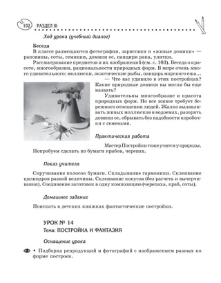 РАЗДЕЛ III
○ ○ ○ ○ ○ ○ ○ ○ ○ ○ ○ ○ ○ ○ ○ ○ ○ ○ ○ ○ ○ ○ ○ ○ ○ ○ ○ ○ ○ ○ ○ ○ ○ ○ ○ ○ ○ ○ ○ ○ ○ ○ ○
102
Ход урока (учебный диалог)
Беседа
В классе размещаются фотографии, зарисовки и «живые домики» —
раковины, соты, семянки, домики ос, панцири рака, улитки.
Рассматривание предметов и их изображений (см. с. 103). Беседа о кра
соте, многообразии, рациональности природных форм. В мире очень мно
го удивительного: моллюски, экзотические рыбы, панцирь морского ежа...
— Что вас удивило в этих постройках?
Какие природные домики вы могли бы еще
назвать?
Удивительны многообразие и красота
природных форм. Но все живое требует бе
режного отношения людей. Жалко вылавли
вать живых моллюсков в водоемах, разорять
домики ос, обрывать без надобности коробоч
ки с семенами.
Практическая работа
МастерПостройкитожеучитсяуприроды.
Попробуем сделать из бумаги крабов, черепах.
Показ учителя
Скручивание полосок бумаги. Складывание гармоники. Склеивание
цилиндров разной величины. Склеивание конусов (без расчета и вычерчи
вания). Соединение заготовок в одну композицию (черепаха, краб, соты).
Домашнее задание
Поискать в детских книжках фантастические постройки.
УРОК № 14
Тема: ПОСТРОЙКА И ФАНТАЗИЯ
Оснащение урока
M Подборка репродукций и фотографий с изображением разных по
форме построек.
 