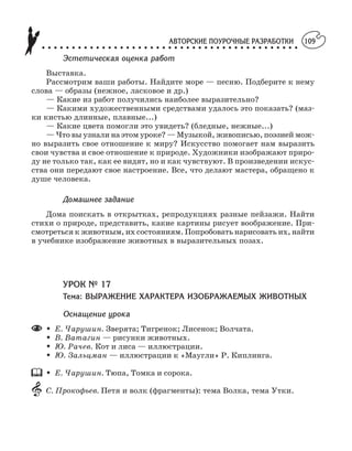 АВТОРСКИЕ ПОУРОЧНЫЕ РАЗРАБОТКИ
○ ○ ○ ○ ○ ○ ○ ○ ○ ○ ○ ○ ○ ○ ○ ○ ○ ○ ○ ○ ○ ○ ○ ○ ○ ○ ○ ○ ○ ○ ○ ○ ○ ○ ○ ○ ○ ○ ○ ○ ○ ○ ○
109
Эстетическая оценка работ
Выставка.
Рассмотрим ваши работы. Найдите море — песню. Подберите к нему
слова — образы (нежное, ласковое и др.)
— Какие из работ получились наиболее выразительно?
— Какими художественными средствами удалось это показать? (маз
ки кистью длинные, плавные...)
— Какие цвета помогли это увидеть? (бледные, нежные...)
— Что вы узнали на этом уроке? — Музыкой, живописью, поэзией мож
но выразить свое отношение к миру? Искусство помогает нам выразить
свои чувства и свое отношение к природе. Художники изображают приро
ду не только так, как ее видят, но и как чувствуют. В произведении искус
ства они передают свое настроение. Все, что делают мастера, обращено к
душе человека.
Домашнее задание
Дома поискать в открытках, репродукциях разные пейзажи. Найти
стихи о природе, представить, какие картины рисует воображение. При
смотреться к животным, их состояниям. Попробовать нарисовать их, найти
в учебнике изображение животных в выразительных позах.
УРОК № 17
Тема: ВЫРАЖЕНИЕ ХАРАКТЕРА ИЗОБРАЖАЕМЫХ ЖИВОТНЫХ
Оснащение урока
M Е. Чарушин. Зверята; Тигренок; Лисенок; Волчата.
M В. Ватагин — рисунки животных.
M Ю. Рачев. Кот и лиса — иллюстрации.
M Ю. Зальцман — иллюстрации к «Маугли» Р. Киплинга.
M Е. Чарушин. Тюпа, Томка и сорока.
С. Прокофьев. Петя и волк (фрагменты): тема Волка, тема Утки.
 