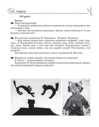 РАЗДЕЛ III
○ ○ ○ ○ ○ ○ ○ ○ ○ ○ ○ ○ ○ ○ ○ ○ ○ ○ ○ ○ ○ ○ ○ ○ ○ ○ ○ ○ ○ ○ ○ ○ ○ ○ ○ ○ ○ ○ ○ ○ ○ ○ ○
110
Ход урока
Беседа
Показ репродукций
— Художник, изображая пейзаж и животных, всегда показывает свое
отношение к ним.
— Почему мы называем животных «братья наши меньшие»? А лев
больше и сильнее нас!
Вот рисунки животных Е. Чарушина. Львенок. Тигренок.
— Как можно определить характер животного (добрый, злой, жад
ный...)? Посмотрите на позу, силуэт, детали: уши, зубы, поворот голо
вы, лапы. Какие они, о чем они нам говорят? Рассмотрите, какая у
тигренка поза, какие зубки, как он держит ушки? Расскажите, что
увидели.
Эти рисунки рисунки животных сделал художник В. Ватагин.
Какими он увидел зверей, как почувствовал их характер?
Е. Рачев — иллюстрации к сказкам.
Художник Е. Рачев превратил зверей в сказочные персонажи, придал
им соответствующий природе характер.
 