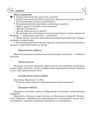 РАЗДЕЛ III
○ ○ ○ ○ ○ ○ ○ ○ ○ ○ ○ ○ ○ ○ ○ ○ ○ ○ ○ ○ ○ ○ ○ ○ ○ ○ ○ ○ ○ ○ ○ ○ ○ ○ ○ ○ ○ ○ ○ ○ ○ ○ ○
118
Виды украшений
M Украшения мужские: галстуки, пряжки.
M Украшения женские: бусы, ожерелья, браслеты, кольца, заколки
M Головные уборы: шляпы, кокошники;
M Украшения общие: воротники, кружева, вышивки.
— Какой мастер участвует в их создании?
— Мастер Украшения.
— Каким образом он это делает?
M На примере бус показываем чередование бусин и ритм набора их
(большие — маленькие, круглые — длинные).
M Навышивке, чеканке, кружевах показываемрапорт(узорсчереду
ющимися элементами).
M Рассматривание вологодских кружев, кокошников, декоративных
чеканок, украшений щитов и мечей.
Практическая работа
Девочки украшают элементы женской одежды, мальчики — воинские
доспехи.
Показ учителя
На доске он делает зарисовку форм щитов, кокошников, ритмичных
узоров. Цвет, рисунок, силуэт изображения украшения должен говорить
о том, кому принадлежит вещь.
Эстетическая оценка работ
Выставка. Примерка на себя.
— Сумели ли вы передать принадлежность вещи хозяину?
Домашнее задание
Поискать в детских книгах изображение старинных однопарусных
кораблей.
Прочитать «Сказку о царе Салтане» А. Пушкина и сказку К. Чуковс
кого «Айболит». Внимательно присмотреться к персонажам сказок в ил
люстрациях. Сравнить описание персонажа и иллюстрации.
 