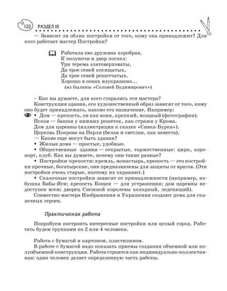 РАЗДЕЛ III
○ ○ ○ ○ ○ ○ ○ ○ ○ ○ ○ ○ ○ ○ ○ ○ ○ ○ ○ ○ ○ ○ ○ ○ ○ ○ ○ ○ ○ ○ ○ ○ ○ ○ ○ ○ ○ ○ ○ ○ ○ ○ ○
122
— Зависит ли облик постройки от того, кому она принадлежит? Для
кого работает мастер Постройки?
Работала ево дружина хоробрая.
К полуночи и двор поспел:
Три терема златоверховаты,
Да трое сеней косящатых,
Да трое сеней решетчатых.
Хорошо в сенях изукрашено...
(из былины «Соловей Будимирович»)
– Как вы думаете, для кого старались эти мастера?
Конструкция здания, его художественный образ зависят от того, кому
оно будет принадлежать, каково его назначение. Например:
M Дом — крепость, он как воин, крепкий, мощный (фотографии).
Псков — башни у нижних решеток, как стражи у Крома.
Дом для царевны (иллюстрация к сказке «Сивка Бурка»).
Церковь Покрова на Нерли (белая и светлая, как невеста).
— Какие еще могут быть здания?
M Жилые дома — простые, удобные.
M Общественные здания — открытые, торжественные: цирк, аэро
порт, клуб. Как вы думаете, почему они такие разные?
M Постройки крепости: кремль, монастырь, крепость — это построй
ки прочные, богатырские, они предназначены для защиты от врагов. (Эти
постройки очень старые, поэтому их охраняют.)
M Сказочные постройки зависят от принадлежности (например, из
бушка Бабы Яги; крепость Кощея — для устрашения; дом царевны не
доступен всем; дворец Снежной королевы холодный, леденящий).
Совместно мастера Изображения и Украшения создают дома для ска
зочных героев.
Практическая работа
Попробуем построить интересные постройки или целый город. Рабо
тать будем группами по 2 или 4 человека.
Работа с бумагой и картоном, пластилином.
В работе с бумагой надо показать приемы создания объемной или по
луобъемной конструкции. Работа строится как индивидуально коллектив
ная: один человек делает определенную часть работы.
 