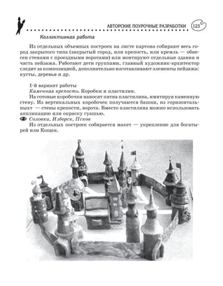 АВТОРСКИЕ ПОУРОЧНЫЕ РАЗРАБОТКИ
○ ○ ○ ○ ○ ○ ○ ○ ○ ○ ○ ○ ○ ○ ○ ○ ○ ○ ○ ○ ○ ○ ○ ○ ○ ○ ○ ○ ○ ○ ○ ○ ○ ○ ○ ○ ○ ○ ○ ○ ○ ○ ○
123
Коллективная работа
Из отдельных объемных построек на листе картона собирают весь го
род закрытого типа (закрытый город, или крепость, или кремль — обне
сен стенами с проездными воротами) или монтируют отдельные здания и
часть пейзажа. Работают дети группами, главный художник архитектор
следит за композицией, дополнительно изготавливают элементы пейзажа:
кусты, деревья и др.
1 й вариант работы
Каменная крепость. Коробки и пластилин.
На готовые коробочки наносят пятна пластилина, имитируя каменную
стену. Из вертикальных коробочек получаются башни, из горизонталь
ныхт — стены крепости, ворота. Вместо пластилина можно использовать
аппликацию или окраску гуашью.
Соловки, Изборск, Псков
Из отдельных построек собирается макет — укрепление для богаты
рей или Кощея.
 