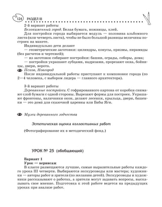 РАЗДЕЛ III
○ ○ ○ ○ ○ ○ ○ ○ ○ ○ ○ ○ ○ ○ ○ ○ ○ ○ ○ ○ ○ ○ ○ ○ ○ ○ ○ ○ ○ ○ ○ ○ ○ ○ ○ ○ ○ ○ ○ ○ ○ ○ ○
124
2 й вариант работы
Белокаменный город. Белая бумага, ножницы, клей.
Для постройки города выбирается модуль — половина альбомного
листа (или четверть листа), чтобы не было большой разницы величины по
строек на макете.
Индивидуально дети делают
— геометрические заготовки: цилиндры, конусы, призмы, пирамиды
(без расчетов и чертежей);
— из заготовок собирают постройки: башни, ограды, соборы, дома;
— постройки украшают зубцами, надрезами, прорезают окна, бойни
цы, двери, ворота.
Псков, Новгород
После индивидуальной работы приступают к компоновке города (по
2—4 человека, с выбором лидера — главного архитектора).
3 й вариант работы
Деревянные постройки. С гофрированного картона от коробки снима
ют слой бумаги с одной стороны. Вырезают формы для построек. Украша
ют фронтоны, наличники окон, делают лесенки, крыльца, двери, башен
ки — это дома´ для сказочной царевны или Бабы Яги.
Музеи деревянного зодчества
Эстетическая оценка коллективных работ
(Фотографирование их в методический фонд.)
УРОК № 25 (обобщающий)
Вариант 1
Урок — вернисаж
В классе размещаются лучшие, самые выразительные работы каждо
го урока III четверти. Выбираются экскурсоводы или мастера; художни
ки — авторы работ и зрители (по желанию детей). Экскурсоводы и худож
ники рассказывают о работах, а зрители могут задавать вопросы, выска
зывать свое мнение. Подготовка к этой работе ведется на предыдущих
уроках при анализе работ.
 
