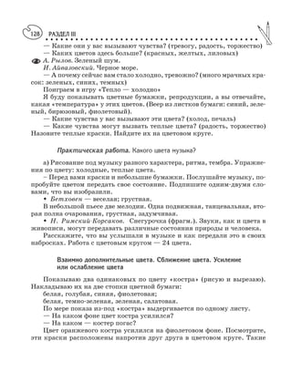 РАЗДЕЛ III
○ ○ ○ ○ ○ ○ ○ ○ ○ ○ ○ ○ ○ ○ ○ ○ ○ ○ ○ ○ ○ ○ ○ ○ ○ ○ ○ ○ ○ ○ ○ ○ ○ ○ ○ ○ ○ ○ ○ ○ ○ ○ ○
128
— Какие они у вас вызывают чувства? (тревогу, радость, торжество)
— Каких цветов здесь больше? (красных, желтых, лиловых)
А. Рылов. Зеленый шум.
И. Айвазовский. Черное море.
— А почему сейчас вам стало холодно, тревожно? (много мрачных кра
сок: зеленых, синих, темных)
Поиграем в игру «Тепло — холодно»
Я буду показывать цветные бумажки, репродукции, а вы отвечайте,
какая «температура» у этих цветов. (Веер из листков бумаги: синий, зеле
ный, бирюзовый, фиолетовый).
— Какие чувства у вас вызывают эти цвета? (холод, печаль)
— Какие чувства могут вызвать теплые цвета? (радость, торжество)
Назовите теплые краски. Найдите их на цветовом круге.
Практическая работа. Какого цвета музыка?
а) Рисование под музыку разного характера, ритма, тембра. Упражне
ния по цвету: холодные, теплые цвета.
– Перед вами краски и небольшие бумажки. Послушайте музыку, по
пробуйте цветом передать свое состояние. Подпишите одним двумя сло
вами, что вы изобразили.
M Бетховен — веселая; грустная.
В небольшой пьесе две мелодии. Одна подвижная, танцевальная, вто
рая полна очарования, грустная, задумчивая.
M Н. Римский Корсаков. Снегурочка (фрагм.). Звуки, как и цвета в
живописи, могут передавать различные состояния природы и человека.
Расскажите, что вы услышали в музыке и как передали это в своих
набросках. Работа с цветовым кругом — 24 цвета.
Взаимно дополнительные цвета. Сближение цвета. Усиление
или ослабление цвета
Показываю два одинаковых по цвету «костра» (рисую и вырезаю).
Накладываю их на две стопки цветной бумаги:
белая, голубая, синяя, фиолетовая;
белая, темно зеленая, зеленая, салатовая.
По мере показа из под «костра» выдергивается по одному листу.
— На каком фоне цвет костра усилился?
— На каком — костер погас?
Цвет оранжевого костра усилился на фиолетовом фоне. Посмотрите,
эти краски расположены напротив друг друга в цветовом круге. Такие
 