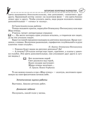 АВТОРСКИЕ ПОУРОЧНЫЕ РАЗРАБОТКИ
○ ○ ○ ○ ○ ○ ○ ○ ○ ○ ○ ○ ○ ○ ○ ○ ○ ○ ○ ○ ○ ○ ○ ○ ○ ○ ○ ○ ○ ○ ○ ○ ○ ○ ○ ○ ○ ○ ○ ○ ○ ○ ○
129
цвета называются дополнительными, они дополняют, «зажигают» друг
друга. Оранжевый костер «погас» на салатовом фоне — эти цвета близко
лежат друг к другу. Чтобы усилить цвета, надо рядом положить взаимо
дополнительные — «огонь» и «холод».
б) Самостоятельная работа
Теперь возьмите краски, нарисуйте Огневушку Поскакушку или перо
Жар птицы.
Учитель читает литературные отрывки:
«... На месте костерка одни угольки остались, а старатели все сидят,
да на эти угольки глядят.
Вдруг из самой серединки вынырнула девчонка махонькая. Вроде кук
ленки, а живая. Волосенки рыженькие, сарафанчик голубенький и в руке
платочек тоже сголуба».
П. Бажов. Огневушка Поскакушка
— Хорошо будет видна на рисунке девчонка? Да!
— А почему? (Угольки костра еще горят, краснеют, а платье у девоч
ки голубое. Эти цвета дополнительные, они усиливают друг друга и луч
ше видны.)
Вот полночною порой
Свет разлился над горой,
Будто полдни наступают:
Жары птицы налетают...
П. Ершов. Конек Горбунок
То же можно сказать и про «Жар птицу» — золотую, желтовато оран
жевую на сине фиолетовом ночном небе.
Эстетическая оценка работы
Выставка. Анализ детских работ.
Домашнее задание
Послушать, какой голос у весны.
 