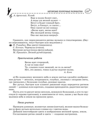 АВТОРСКИЕ ПОУРОЧНЫЕ РАЗРАБОТКИ
○ ○ ○ ○ ○ ○ ○ ○ ○ ○ ○ ○ ○ ○ ○ ○ ○ ○ ○ ○ ○ ○ ○ ○ ○ ○ ○ ○ ○ ○ ○ ○ ○ ○ ○ ○ ○ ○ ○ ○ ○ ○ ○
133
А. Аренский. Ручей
Еще в полях белеет снег,
А воды уж весной шумят —
Бегут и будят сонный брег,
Бегут, и блещут, и гласят...
Они гласят во все концы:
«Весна идет, весна идет!
Мы молодой весны гонцы,
Она нас выслала вперед!»
Сравните, как перекликаются ритмы музыки и стихотворения. (Зву
ки переливаются, текут быстрее или медленнее.)
Н. Ромадин. Ива цветет (живопись).
С. Есенин. Черемуха (стихи).
Весенние ручьи (показ фотослайдов).
М. Пришвин. Лесной ручей (проза).
Практическая работа
Весна идет сторонкой,
А где ж сама она?
Чу, слышен голос звонкий, не то ль весна?
Нет, это звонко, тонко в ручье журчит волна.
А. Блок
а) По подмалевку весеннего неба и земли кистью сделайте изображе
ния ручьев — веселых, искрящихся, голубых, лиловых с искрами света,
где смешались с белилами голубые, розовые краски.
Бег ручья, быстрое или плавное движение воды передается ритмом
линий — длинных или коротких, создавая приподнятое, радостное настро
ение.
Пусть кто то рисует весну веселую, нежную (с белилами), а кто то гру
стную (с серыми красками), в зависимости от того, какие у вас были под
малевки неба и земли на прошлом уроке.
Показ учителя
Проведем длинные, волнистые линии (кистью), мелкие мазки белила
ми по фону ручьев несколько сливая их с цветом воды.
Добавим многообразие цвета в изображении весенней травы, земли.
Согласование ритма линий и цвета — создание настроения.
 