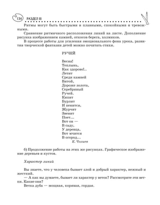 РАЗДЕЛ III
○ ○ ○ ○ ○ ○ ○ ○ ○ ○ ○ ○ ○ ○ ○ ○ ○ ○ ○ ○ ○ ○ ○ ○ ○ ○ ○ ○ ○ ○ ○ ○ ○ ○ ○ ○ ○ ○ ○ ○ ○ ○ ○
134
Ритмы могут быть быстрыми и плавными, спокойными и тревож
ными.
Сравнение ритмичного расположения линий на листе. Дополнение
рисунка изображением камней, откосов берега, холмиков.
В процессе работы для усиления эмоционального фона урока, разви
тия творческой фантазии детей можно почитать стихи.
РУЧЕЙ
Весна!
Теплынь,
Как здорово!..
Летит
Среди камней
Витой,
Дороже золота,
Серебряный
Ручей.
Кипит
Бурлит
И пенится,
Журчит
Звенит
Поет...
Вот он —
В саду,
У деревца,
Вот мчится
В огород...
К. Чолиев
б) Продолжение работы на этих же рисунках. Графическое изображе
ние деревьев и кустов.
Характер линий
Вы знаете, что у человека бывает злой и добрый характер, нежный и
жесткий.
— А как вы думаете, бывает ли характер у веток? Рассмотрите эти вет
ки. Какие они?
Ветка дуба — мощная, корявая, гордая.
 