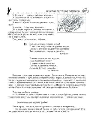 АВТОРСКИЕ ПОУРОЧНЫЕ РАЗРАБОТКИ
○ ○ ○ ○ ○ ○ ○ ○ ○ ○ ○ ○ ○ ○ ○ ○ ○ ○ ○ ○ ○ ○ ○ ○ ○ ○ ○ ○ ○ ○ ○ ○ ○ ○ ○ ○ ○ ○ ○ ○ ○ ○ ○
135
У березки — тонкие, гибкие, нежные.
У боярышника — колючие, корявые,
жесткие, страшные.
У ивы — гибкие, длинные, ровные, проч
ные.
У ветлы — хрупкие, нежные.
Да и сами деревья бывают могучими и
сильными, а бывают нежными и ласковыми.
Слайды с разными по характеру ветка
ми и деревьями.
Рисунки художников, графика.
Доброе дерево, старые ветви!
В листьях запутались шумные ветры.
Сколько птенцов под густою листвою
Ты укрывало от стужи и зноя!...
В. Орлов
Что ты клонишь над водами
Ива, макушку свою?
И дрожащими листами,
Словно жадными устами,
Ловишь беглую струю?..
Ф. Тютчев
Важным средством выражения может быть линия. На своих рисунках с
весенней землей и ручьями нарисуйте кусты, деревья, ветки так, чтобы их
характер соответствовал настроению вашей работы, говорил: «Я нежная и
тихая», «Мы корявые и сильные», «А в наших ветвях «суматоха» завелась»
или: «Я попал в сказочный, волшебный лес», «Я живу в светлом, радостном
лесу». Сделайте иллюстрацию к стихотворениям Орлова и Тютчева.
Техника работы тушью
— Возьмите палочку, обмакните в тушь и попробуйте сделать линии
тонкие или толстые, прямые, плавные или корявые — какие вам надо.
Эстетическая оценка работ
Посмотрим, как вам удалось усилить линиями настроение.
– Что сказали ваши линии? Какие из работ очень понравились? Эти
ми работами можно украсить класс, поместив их в рамку.
 