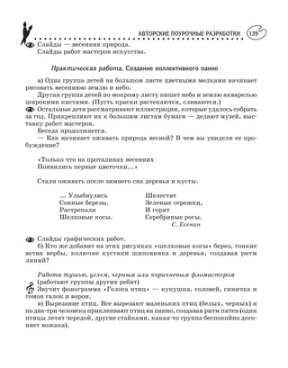 АВТОРСКИЕ ПОУРОЧНЫЕ РАЗРАБОТКИ
○ ○ ○ ○ ○ ○ ○ ○ ○ ○ ○ ○ ○ ○ ○ ○ ○ ○ ○ ○ ○ ○ ○ ○ ○ ○ ○ ○ ○ ○ ○ ○ ○ ○ ○ ○ ○ ○ ○ ○ ○ ○ ○
139
Слайды — весенняя природа.
Слайды работ мастеров искусства.
Практическая работа. Создание коллективного панно
а) Одна группа детей на большом листе цветными мелками начинает
рисовать весеннюю землю и небо.
Другая группа детей по мокрому листу пишет небо и землю акварелью
широкими кистями. (Пусть краски растекаются, сливаются.)
Остальные дети рассматривают иллюстрации, которые удалось собрать
за год. Прикрепляют их к большим листам бумаги — делают музей, выс
тавку работ мастеров.
Беседа продолжается.
— Как начинает оживать природа весной? В чем вы увидели ее про
буждение?
«Только что на проталинах весенних
Появились первые цветочки...»
Стали оживать после зимнего сна деревья и кусты.
... Улыбнулись Шелестят
Сонные березы. Зеленые сережки,
Растрепали И горят
Шелковые косы. Серебряные росы.
С. Есенин
Слайды графических работ.
б) Кто же добавит на этих рисунках «шелковые косы» берез, тонкие
ветви вербы, колючие кустики шиповника и деревья, создавая ритм
линий?
Работа тушью, углем, черным или коричневым фломастером
(работают группы других ребят)
Звучит фонограмма «Голоса птиц» — кукушка, соловей, синичка и
гомон галок и ворон.
в) Вырезание птиц. Все вырезают маленьких птиц (белых, черных) и
по два три человека приклеивают птиц на панно, создавая ритм пятен (одни
птицы летят чередой, другие стайками, какая то группа беспокойно дого
няет вожака).
 