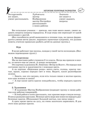 АВТОРСКИЕ ПОУРОЧНЫЕ РАЗРАБОТКИ
○ ○ ○ ○ ○ ○ ○ ○ ○ ○ ○ ○ ○ ○ ○ ○ ○ ○ ○ ○ ○ ○ ○ ○ ○ ○ ○ ○ ○ ○ ○ ○ ○ ○ ○ ○ ○ ○ ○ ○ ○ ○ ○
141
Экскурсоводы Художники Знатоки
все знают, мастер все знают и
умеют рассказывать Изображения умеют задавать
мастер Постройки вопросы
рассказывают
о своих работах
Все остальные ученики — зрители, они тоже много знают, умеют за
давать вопросы вопросы парадоксы. В ходе игры они переходят от одной
экспозиции к другой.
(Все способности детей выявляются в течение года, на уроках форми
руется умение вести диалог, выражать оценочные суждения, что должно
помочь учителю правильно разбить детей на данные группы.)
Игра
В музее работают три группы, каждая у своей части экспозиции. (Воз
можно перемещение групп.)
1. Экскурсоводы
Мы на выставке работ учеников 2 го класса. Когда мы пришли в шко
лу, то ничего еще не умели. А теперь посмотрим:
Это картина художника И. Левитана «Вечер на Волге». Он передал нам
состояние грусти и задумчивости с помощью цвета.
А на картине «Березовая роща» много света, солнца, краски чис
тые, яркие, хорошо передан свет и тени. Видите, какое разнообразие
зелени.
— Знаете, как это сделано, если есть только синяя и желтая краски,
или одна зеленая и синяя?
— А еще какие цвета красок понадобились, чтобы передать красоту
леса?
2. Художники
— Я художник Мастер Изображения (подводит группу к своим рабо
там или работам товарищей).
— В этой работе я хотел рассказать, как красиво море в тихую погоду.
Я писал разными красками. Нежные цвета моря мне помогли передать раз
беленные краски. (Показывает большой кистью, как писал море.)
А здесь яркие цветы на лугу, их очень захотелось нарисовать. Я для
этого взял разные краски.
 