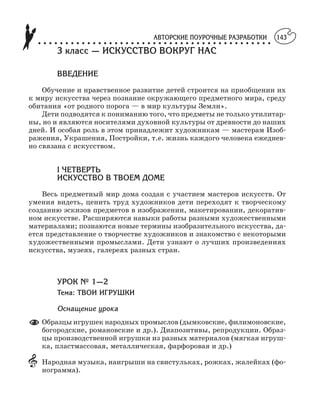 АВТОРСКИЕ ПОУРОЧНЫЕ РАЗРАБОТКИ
○ ○ ○ ○ ○ ○ ○ ○ ○ ○ ○ ○ ○ ○ ○ ○ ○ ○ ○ ○ ○ ○ ○ ○ ○ ○ ○ ○ ○ ○ ○ ○ ○ ○ ○ ○ ○ ○ ○ ○ ○ ○ ○
143
3 класс — ИСКУССТВО ВОКРУГ НАС
ВВЕДЕНИЕ
Обучение и нравственное развитие детей строится на приобщении их
к миру искусства через познание окружающего предметного мира, среду
обитания «от родного порога — в мир культуры Земли».
Дети подводятся к пониманию того, что предметы не только утилитар
ны, но и являются носителями духовной культуры от древности до наших
дней. И особая роль в этом принадлежит художникам — мастерам Изоб
ражения, Украшения, Постройки, т.е. жизнь каждого человека ежеднев
но связана с искусством.
I ЧЕТВЕРТЬ
ИСКУССТВО В ТВОЕМ ДОМЕ
Весь предметный мир дома создан с участием мастеров искусств. От
умения видеть, ценить труд художников дети переходят к творческому
созданию эскизов предметов в изображении, макетировании, декоратив
ном искусстве. Расширяются навыки работы разными художественными
материалами; познаются новые термины изобразительного искусства, да
ется представление о творчестве художников и знакомство с некоторыми
художественными промыслами. Дети узнают о лучших произведениях
искусства, музеях, галереях разных стран.
УРОК № 1—2
Тема: ТВОИ ИГРУШКИ
Оснащение урока
Образцы игрушек народных промыслов (дымковские, филимоновские,
богородские, романовские и др.). Диапозитивы, репродукции. Образ
цы производственной игрушки из разных материалов (мягкая игруш
ка, пластмассовая, металлическая, фарфоровая и др.)
Народная музыка, наигрыши на свистульках, рожках, жалейках (фо
нограмма).
 