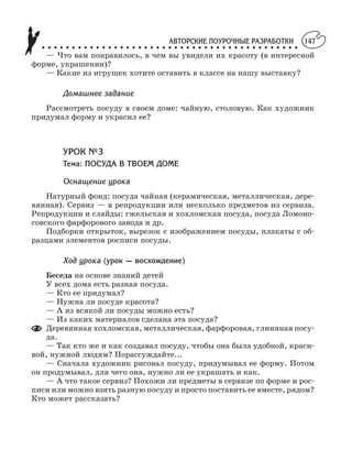 АВТОРСКИЕ ПОУРОЧНЫЕ РАЗРАБОТКИ
○ ○ ○ ○ ○ ○ ○ ○ ○ ○ ○ ○ ○ ○ ○ ○ ○ ○ ○ ○ ○ ○ ○ ○ ○ ○ ○ ○ ○ ○ ○ ○ ○ ○ ○ ○ ○ ○ ○ ○ ○ ○ ○
147
— Что вам понравилось, в чем вы увидели их красоту (в интересной
форме, украшении)?
— Какие из игрушек хотите оставить в классе на нашу выставку?
Домашнее задание
Рассмотреть посуду в своем доме: чайную, столовую. Как художник
придумал форму и украсил ее?
УРОК №3
Тема: ПОСУДА В ТВОЕМ ДОМЕ
Оснащение урока
Натурный фонд: посуда чайная (керамическая, металлическая, дере
вянная). Сервиз — в репродукции или несколько предметов из сервиза.
Репродукции и слайды: гжельская и хохломская посуда, посуда Ломоно
совского фарфорового завода и др.
Подборки открыток, вырезок с изображением посуды, плакаты с об
разцами элементов росписи посуды.
Ход урока (урок — восхождение)
Беседа на основе знаний детей
У всех дома есть разная посуда.
— Кто ее придумал?
— Нужна ли посуде красота?
— А из всякой ли посуды можно есть?
— Из каких материалов сделана эта посуда?
Деревянная хохломская, металлическая, фарфоровая, глиняная посу
да.
— Так кто же и как создавал посуду, чтобы она была удобной, краси
вой, нужной людям? Порассуждайте...
— Сначала художник рисовал посуду, придумывал ее форму. Потом
он продумывал, для чего она, нужно ли ее украшать и как.
— А что такое сервиз? Похожи ли предметы в сервизе по форме и рос
писи или можно взять разную посуду и просто поставить ее вместе, рядом?
Кто может рассказать?
 