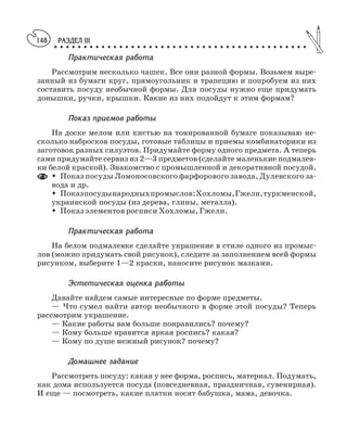 РАЗДЕЛ III
○ ○ ○ ○ ○ ○ ○ ○ ○ ○ ○ ○ ○ ○ ○ ○ ○ ○ ○ ○ ○ ○ ○ ○ ○ ○ ○ ○ ○ ○ ○ ○ ○ ○ ○ ○ ○ ○ ○ ○ ○ ○ ○
148
Практическая работа
Рассмотрим несколько чашек. Все они разной формы. Возьмем выре
занный из бумаги круг, прямоугольник и трапецию и попробуем из них
составить посуду необычной формы. Для посуды нужно еще придумать
донышки, ручки, крышки. Какие из них подойдут к этим формам?
Показ приемов работы
На доске мелом или кистью на тонированной бумаге показываю не
сколько набросков посуды, готовые таблицы и приемы комбинаторики из
заготовок разных силуэтов. Придумайте форму одного предмета. А теперь
сами придумайте сервиз из 2—3 предметов (сделайте маленькие подмалев
ки белой краской). Знакомство с промышленной и декоративной посудой.
M Показ посуды Ломоносовского фарфорового завода, Дулевского за
вода и др.
M Показпосудынародныхпромыслов:Хохломы,Гжели,туркменской,
украинской посуды (из дерева, глины, металла).
M Показ элементов росписи Хохломы, Гжели.
Практическая работа
На белом подмалевке сделайте украшение в стиле одного из промыс
лов (можно придумать свой рисунок), следите за заполнением всей формы
рисунком, выберите 1—2 краски, наносите рисунок мазками.
Эстетическая оценка работы
Давайте найдем самые интересные по форме предметы.
— Что сумел найти автор необычного в форме этой посуды? Теперь
рассмотрим украшение.
— Какие работы вам больше понравились? почему?
— Кому больше нравится яркая роспись? какая?
— Кому по душе нежный рисунок? почему?
Домашнее задание
Рассмотреть посуду: какая у нее форма, роспись, материал. Подумать,
как дома используется посуда (повседневная, праздничная, сувенирная).
И еще — посмотреть, какие платки носят бабушка, мама, девочка.
 