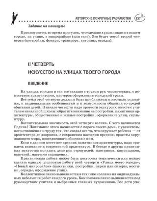 АВТОРСКИЕ ПОУРОЧНЫЕ РАЗРАБОТКИ
○ ○ ○ ○ ○ ○ ○ ○ ○ ○ ○ ○ ○ ○ ○ ○ ○ ○ ○ ○ ○ ○ ○ ○ ○ ○ ○ ○ ○ ○ ○ ○ ○ ○ ○ ○ ○ ○ ○ ○ ○ ○ ○
157
Задание на каникулы
Присмотритесь во время прогулок, что сделано художниками в вашем
городе, на улице, в микрорайоне (или селе). Это будет темой второй чет
верти (постройки, фонари, транспорт, витрины, ограды).
II ЧЕТВЕРТЬ
ИСКУССТВО НА УЛИЦАХ ТВОЕГО ГОРОДА
ВВЕДЕНИЕ
На улицах городов и сел все связано с трудом рук человеческих, с ис
кусством архитекторов, мастеров оформления городской среды.
Все темы этой четверти должны быть приближены к местным услови
ям, к национальным особенностям и к возможности общения со средой
обитания детей. В начале четверти надо провести экскурсию вместе с учи
телем начальной школы: обратить внимание на постройки, памятники ар
хитектуры, общественные и жилые постройки, оформление улиц, скуль
птуру.
Воспитательная значимость этой четверти велика. С чего начинается
Родина? Понимание этого начинается с порога своего дома, с уважитель
ного отношения к труду тех, кто создал все то, что окружает ребенка — от
архитектора до дворника, с сохранения наследия предков, красоты окру
жающего мира, повседневного общения с ним.
Если в данном месте нет древних памятников архитектуры, надо при
влечь внимание к современной архитектуре. В беседе о других памятни
ках искусства показать дело рук строителей: плотников, каменщиков,
ваятелей, мастеров украшения.
Практическая работа может быть построена тематически или можно
сделать единую групповую работу всей четверти «Улица моего города»,
«Новый микрорайон» (памятники, постройки, парки или скверы, мости
ки, ограды, оформление улиц).
Коллективное панно выполняется в технике коллажа из индивидуаль
ных небольших работ каждого урока. Компоновка панно выполняется под
руководством учителя и выбранных главных художников. Все дети уча
 